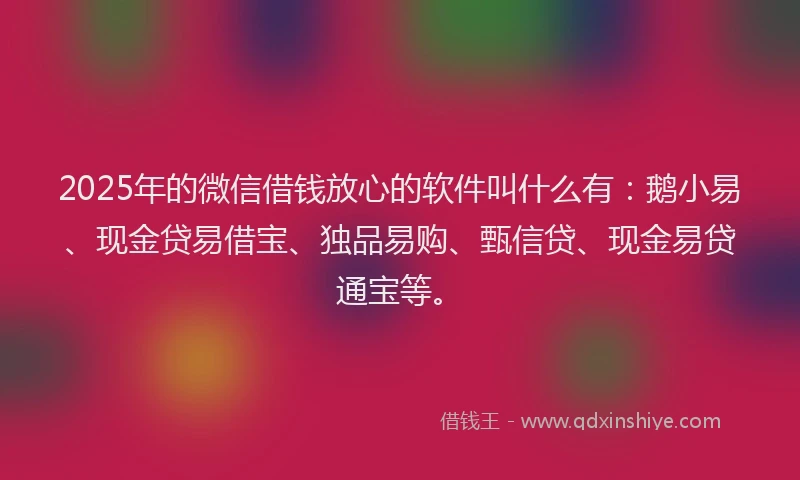 2025年的微信借钱放心的软件叫什么有：鹅小易、现金贷易借宝、独品易购、甄信贷、现金易贷通宝等。