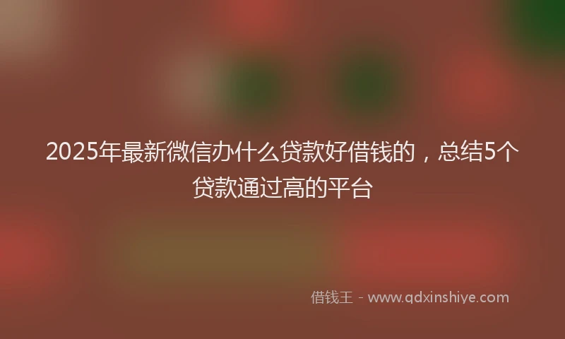 2025年最新微信办什么贷款好借钱的，总结5个贷款通过高的平台