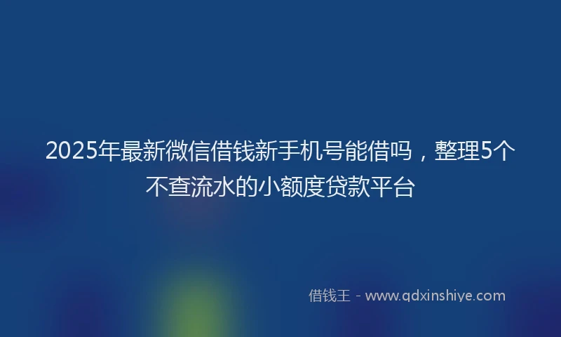 2025年最新微信借钱新手机号能借吗，整理5个不查流水的小额度贷款平台