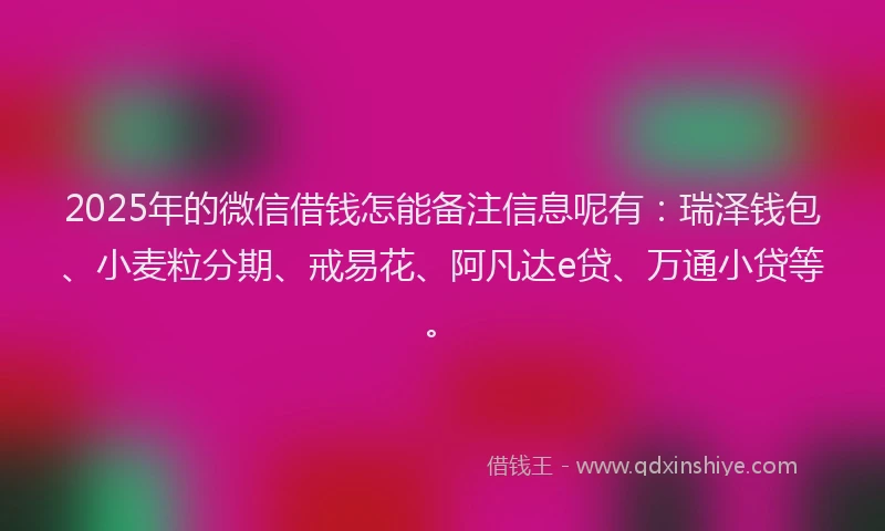 2025年的微信借钱怎能备注信息呢有：瑞泽钱包、小麦粒分期、戒易花、阿凡达e贷、万通小贷等。