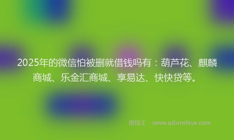 2025年的微信怕被删就借钱吗有：葫芦花、麒麟商城、乐金汇商城、享易达、快快贷等。
