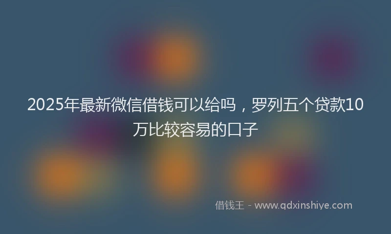2025年最新微信借钱可以给吗，罗列五个贷款10万比较容易的口子