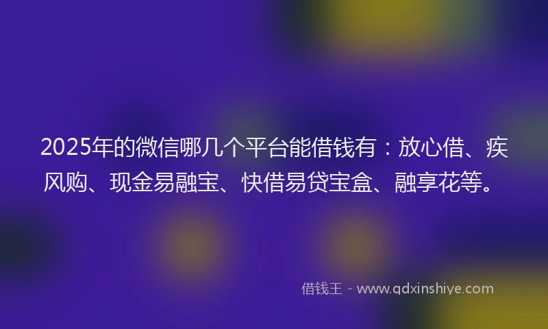 2025年的微信哪几个平台能借钱有：放心借、疾风购、现金易融宝、快借易贷宝盒、融享花等。