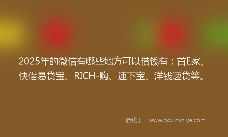 2025年的微信有哪些地方可以借钱有：首E家、快借易贷宝、RICH-购、速下宝、洋钱速贷等。