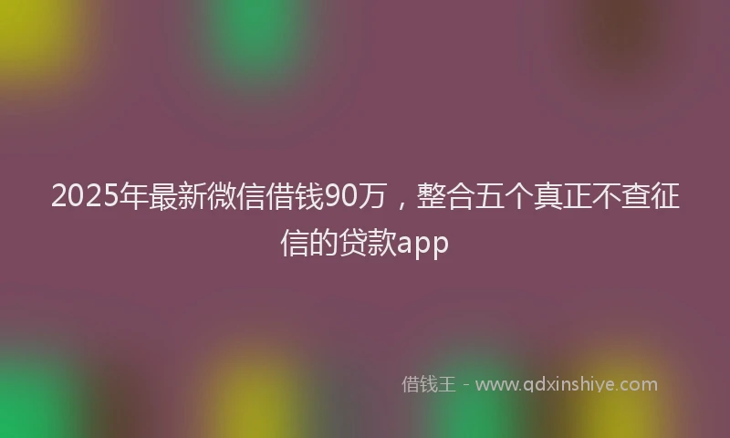 2025年最新微信借钱90万，整合五个真正不查征信的贷款app