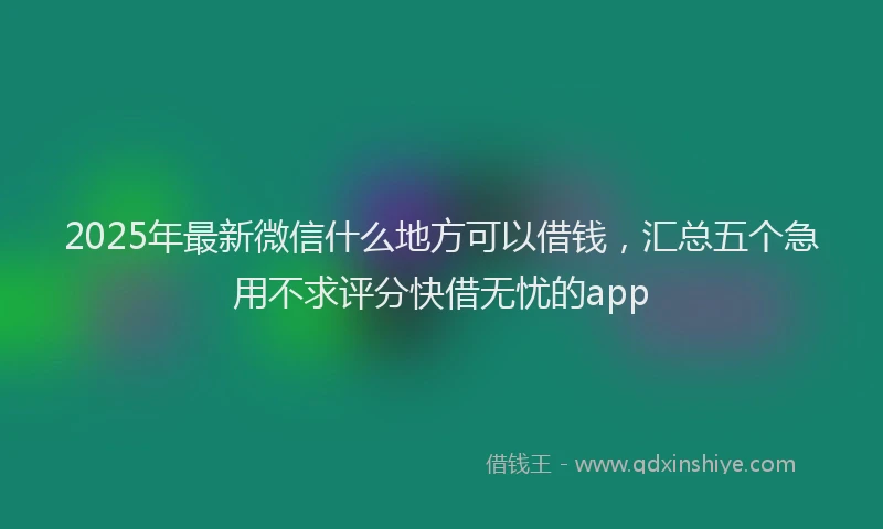2025年最新微信什么地方可以借钱，汇总五个急用不求评分快借无忧的app