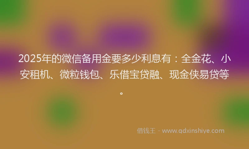 2025年的微信备用金要多少利息有：全金花、小安租机、微粒钱包、乐借宝贷融、现金侠易贷等。