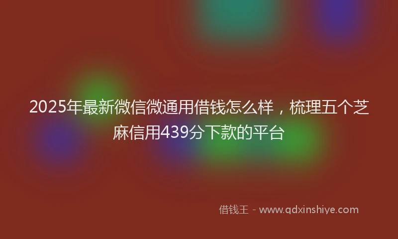 2025年最新微信微通用借钱怎么样，梳理五个芝麻信用439分下款的平台