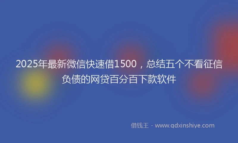 2025年最新微信快速借1500，总结五个不看征信负债的网贷百分百下款软件