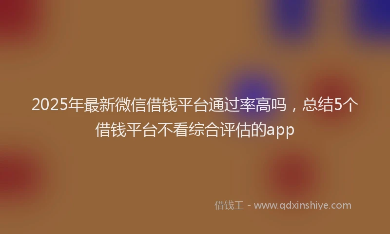 2025年最新微信借钱平台通过率高吗，总结5个借钱平台不看综合评估的app