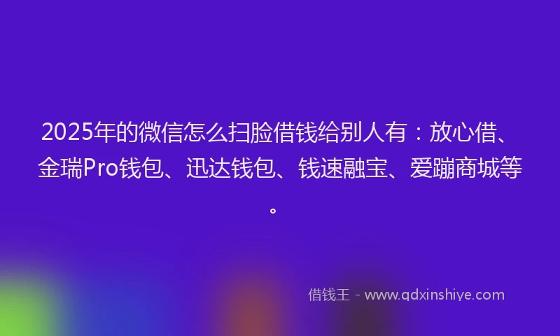 2025年的微信怎么扫脸借钱给别人有：放心借、金瑞Pro钱包、迅达钱包、钱速融宝、爱蹦商城等。