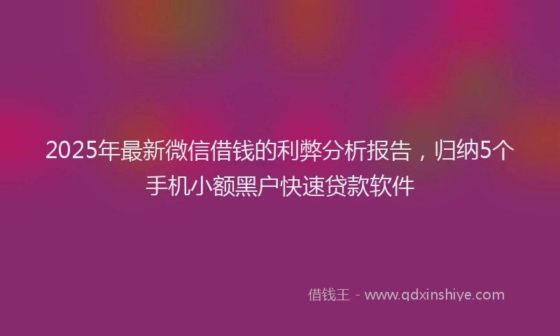 2025年最新微信借钱的利弊分析报告，归纳5个手机小额黑户快速贷款软件