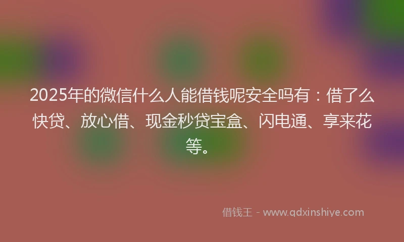 2025年的微信什么人能借钱呢安全吗有：借了么快贷、放心借、现金秒贷宝盒、闪电通、享来花等。