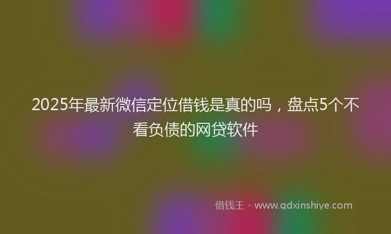 2025年最新微信定位借钱是真的吗，盘点5个不看负债的网贷软件