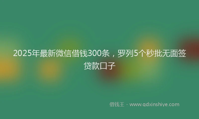 2025年最新微信借钱300条，罗列5个秒批无面签贷款口子