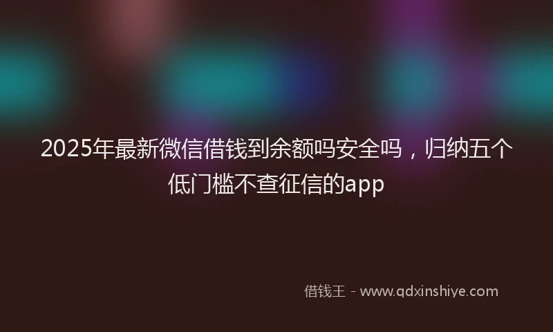 2025年最新微信借钱到余额吗安全吗，归纳五个低门槛不查征信的app