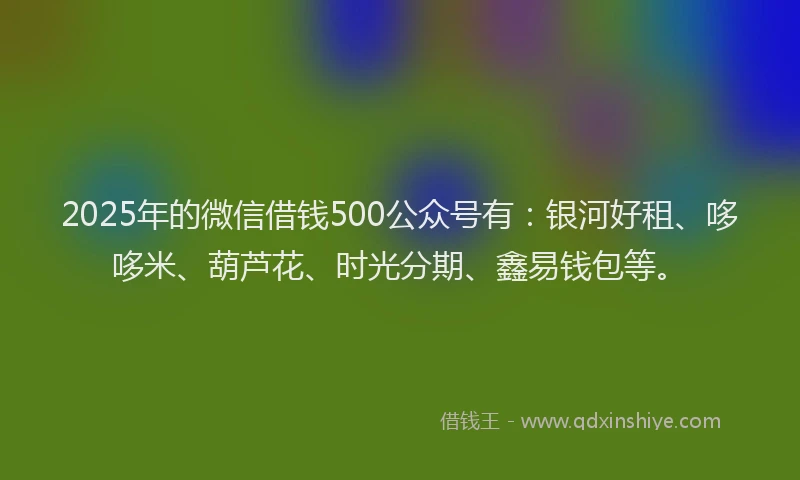 2025年的微信借钱500公众号有：银河好租、哆哆米、葫芦花、时光分期、鑫易钱包等。