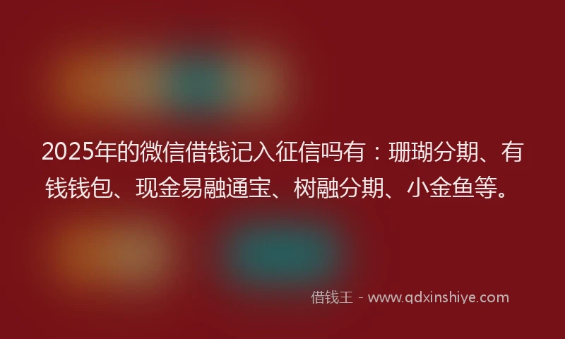 2025年的微信借钱记入征信吗有：珊瑚分期、有钱钱包、现金易融通宝、树融分期、小金鱼等。
