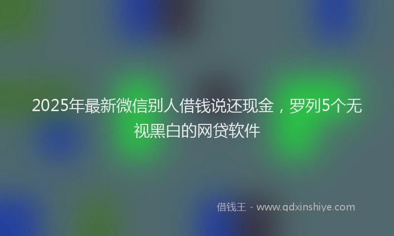 2025年最新微信别人借钱说还现金，罗列5个无视黑白的网贷软件