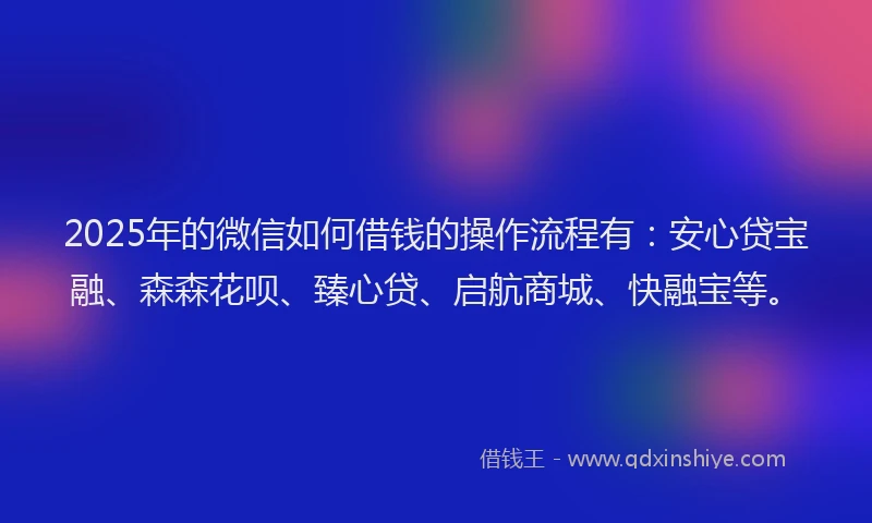 2025年的微信如何借钱的操作流程有：安心贷宝融、森森花呗、臻心贷、启航商城、快融宝等。