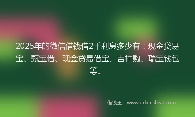 2025年的微信借钱借2千利息多少有：现金贷易宝、甄宝借、现金贷易借宝、吉祥购、瑞宝钱包等。