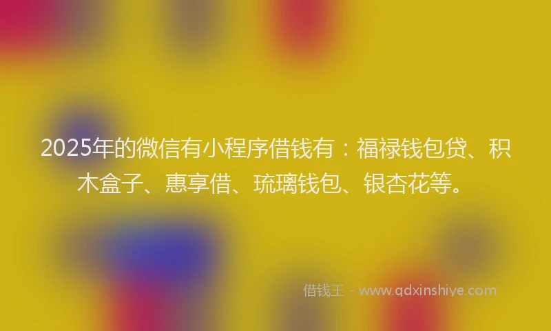 2025年的微信有小程序借钱有：福禄钱包贷、积木盒子、惠享借、琉璃钱包、银杏花等。