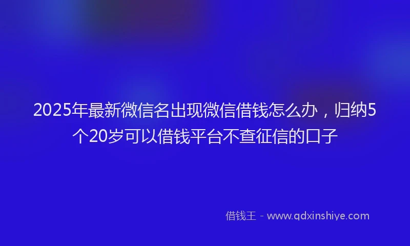 2025年最新微信名出现微信借钱怎么办，归纳5个20岁可以借钱平台不查征信的口子