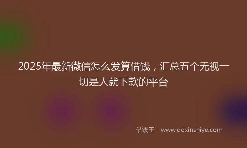 2025年最新微信怎么发算借钱，汇总五个无视一切是人就下款的平台