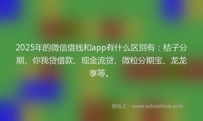 2025年的微信借钱和app有什么区别有：桔子分期、你我贷借款、现金流贷、微粒分期宝、龙龙享等。