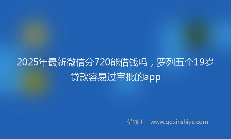 2025年最新微信分720能借钱吗，罗列五个19岁贷款容易过审批的app