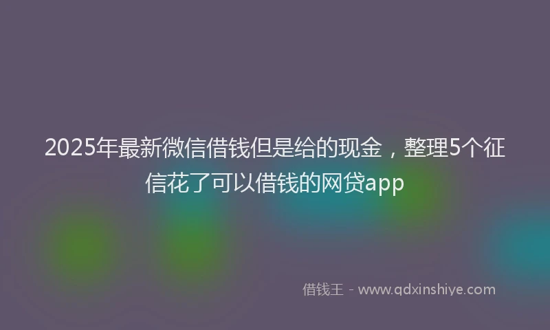 2025年最新微信借钱但是给的现金，整理5个征信花了可以借钱的网贷app
