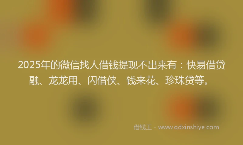 2025年的微信找人借钱提现不出来有：快易借贷融、龙龙用、闪借侠、钱来花、珍珠贷等。