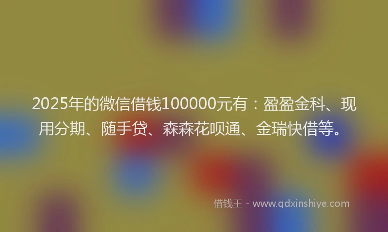 2025年的微信借钱100000元有：盈盈金科、现用分期、随手贷、森森花呗通、金瑞快借等。