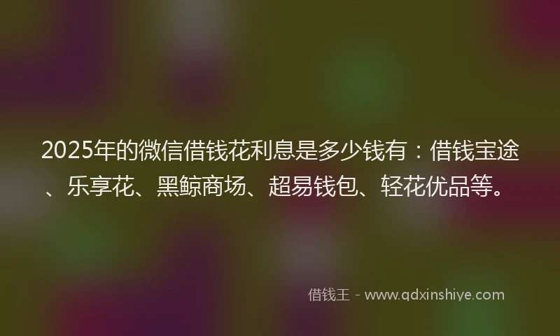 2025年的微信借钱花利息是多少钱有：借钱宝途、乐享花、黑鲸商场、超易钱包、轻花优品等。