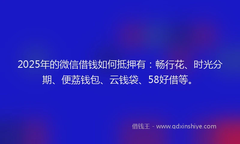 2025年的微信借钱如何抵押有：畅行花、时光分期、便荔钱包、云钱袋、58好借等。