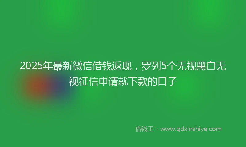2025年最新微信借钱返现，罗列5个无视黑白无视征信申请就下款的口子