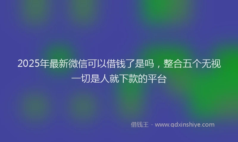 2025年最新微信可以借钱了是吗，整合五个无视一切是人就下款的平台