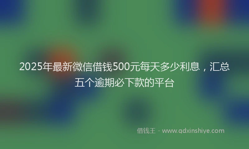 2025年最新微信借钱500元每天多少利息，汇总五个逾期必下款的平台