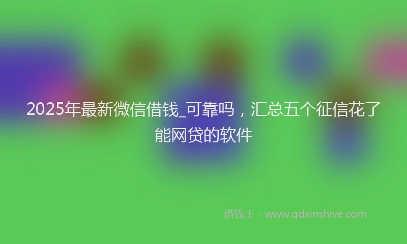2025年最新微信借钱_可靠吗，汇总五个征信花了能网贷的软件