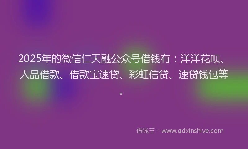 2025年的微信仁天融公众号借钱有：洋洋花呗、人品借款、借款宝速贷、彩虹信贷、速贷钱包等。