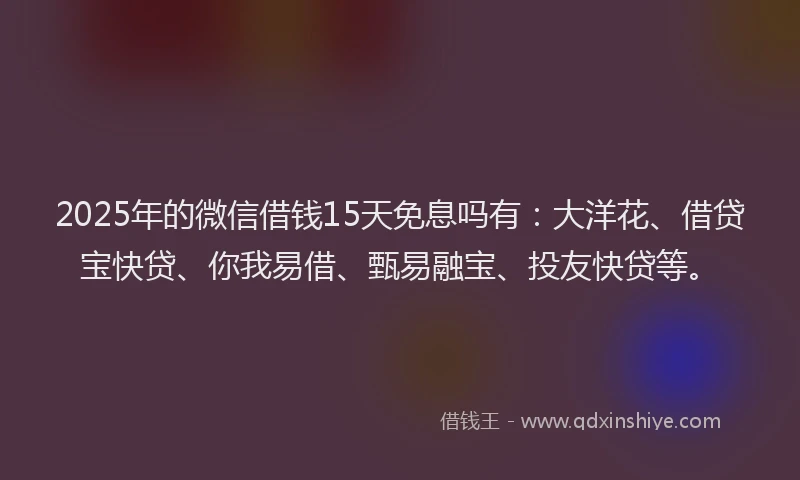 2025年的微信借钱15天免息吗有：大洋花、借贷宝快贷、你我易借、甄易融宝、投友快贷等。