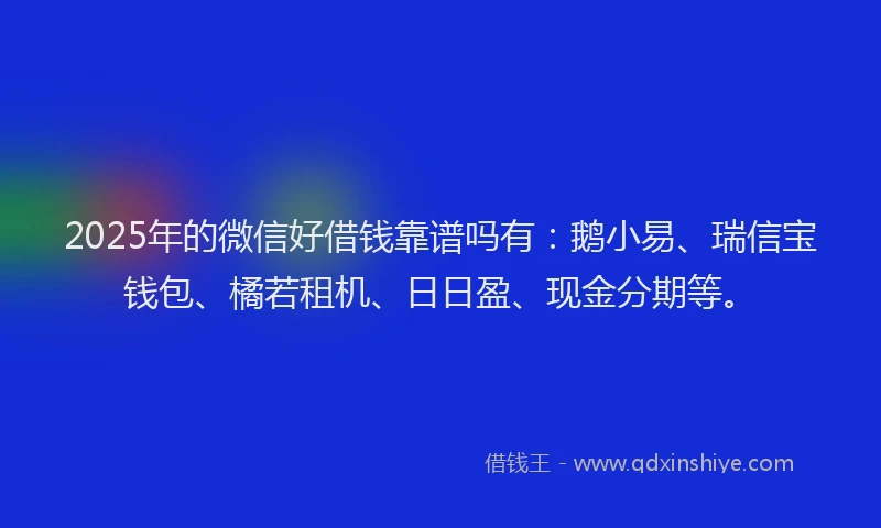 2025年的微信好借钱靠谱吗有：鹅小易、瑞信宝钱包、橘若租机、日日盈、现金分期等。