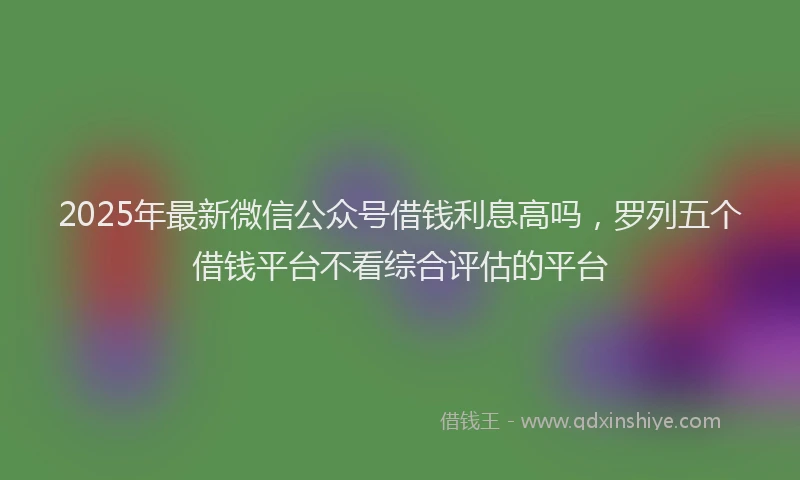2025年最新微信公众号借钱利息高吗，罗列五个借钱平台不看综合评估的平台