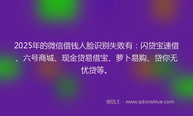 2025年的微信借钱人脸识别失败有：闪贷宝速借、六号商城、现金贷易借宝、萝卜易购、贷你无忧贷等。