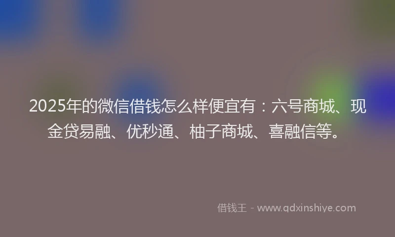 2025年的微信借钱怎么样便宜有：六号商城、现金贷易融、优秒通、柚子商城、喜融信等。
