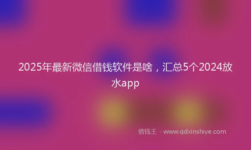 2025年最新微信借钱软件是啥，汇总5个2024放水app