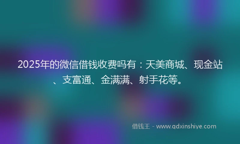 2025年的微信借钱收费吗有：天美商城、现金站、支富通、金满满、射手花等。