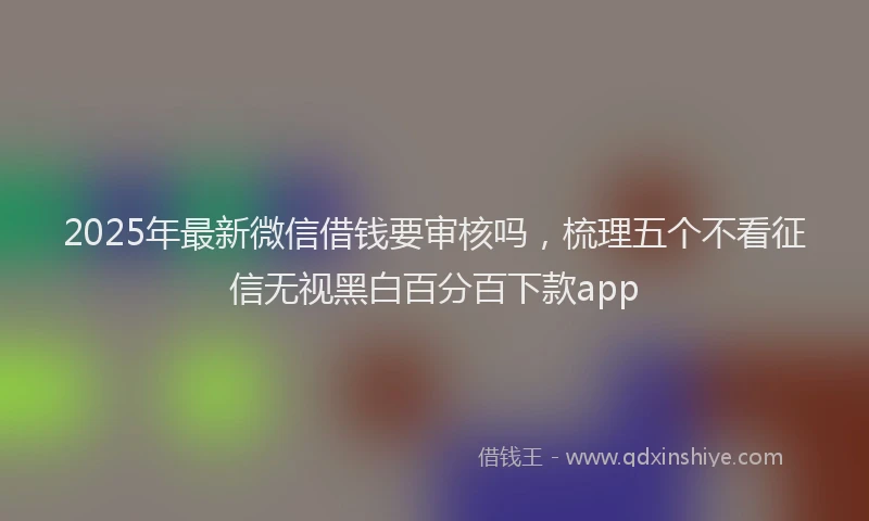 2025年最新微信借钱要审核吗，梳理五个不看征信无视黑白百分百下款app