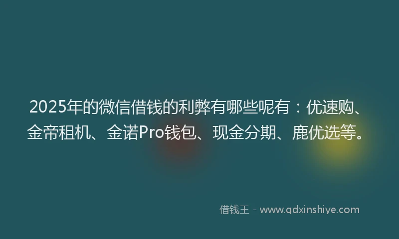 2025年的微信借钱的利弊有哪些呢有：优速购、金帝租机、金诺Pro钱包、现金分期、鹿优选等。