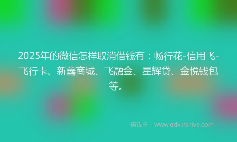 2025年的微信怎样取消借钱有：畅行花-信用飞-飞行卡、新鑫商城、飞融金、星辉贷、金悦钱包等。